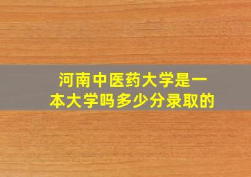 河南中医药大学是一本大学吗多少分录取的