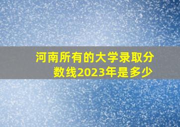 河南所有的大学录取分数线2023年是多少