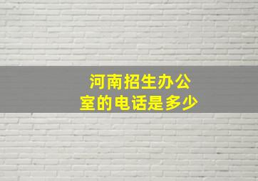 河南招生办公室的电话是多少