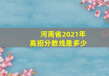 河南省2021年高招分数线是多少