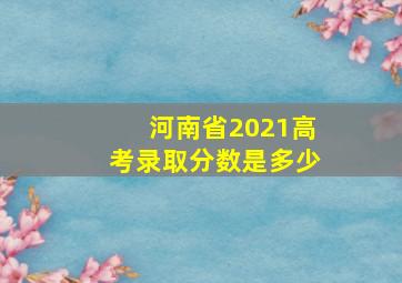 河南省2021高考录取分数是多少