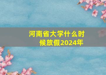 河南省大学什么时候放假2024年