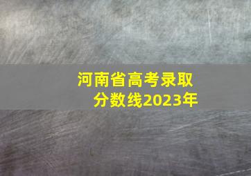 河南省高考录取分数线2023年