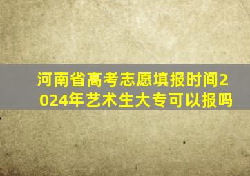 河南省高考志愿填报时间2024年艺术生大专可以报吗