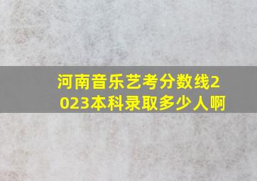 河南音乐艺考分数线2023本科录取多少人啊