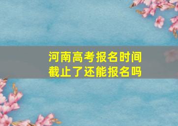 河南高考报名时间截止了还能报名吗