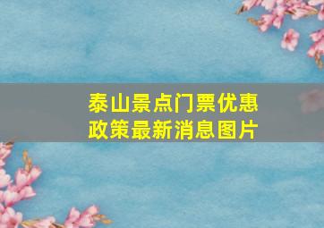 泰山景点门票优惠政策最新消息图片