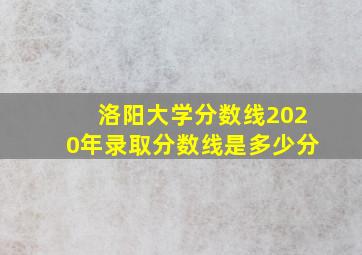 洛阳大学分数线2020年录取分数线是多少分