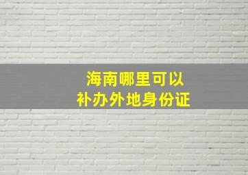 海南哪里可以补办外地身份证