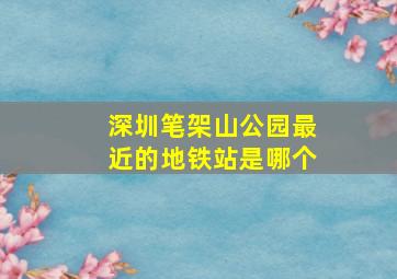 深圳笔架山公园最近的地铁站是哪个