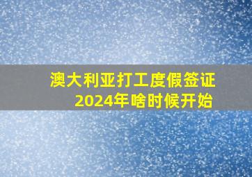 澳大利亚打工度假签证2024年啥时候开始