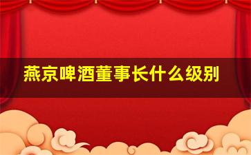 燕京啤酒董事长什么级别