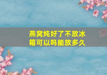 燕窝炖好了不放冰箱可以吗能放多久