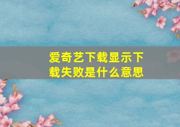 爱奇艺下载显示下载失败是什么意思