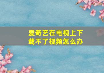 爱奇艺在电视上下载不了视频怎么办