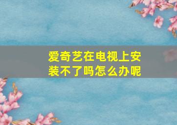 爱奇艺在电视上安装不了吗怎么办呢