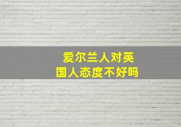 爱尔兰人对英国人态度不好吗