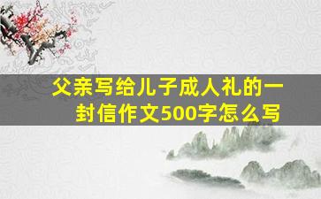 父亲写给儿子成人礼的一封信作文500字怎么写