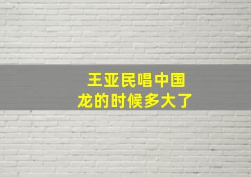 王亚民唱中国龙的时候多大了