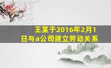 王某于2016年2月1日与a公司建立劳动关系