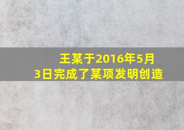 王某于2016年5月3日完成了某项发明创造