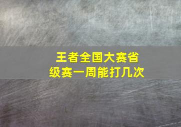 王者全国大赛省级赛一周能打几次