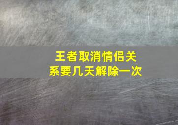 王者取消情侣关系要几天解除一次