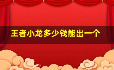 王者小龙多少钱能出一个