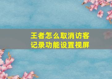 王者怎么取消访客记录功能设置视屏