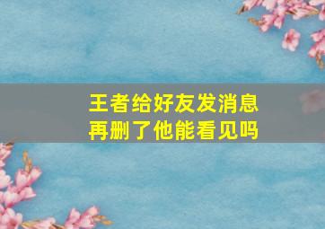 王者给好友发消息再删了他能看见吗