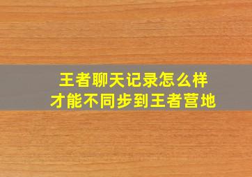 王者聊天记录怎么样才能不同步到王者营地