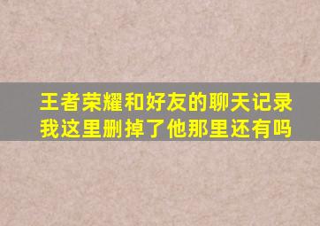 王者荣耀和好友的聊天记录我这里删掉了他那里还有吗