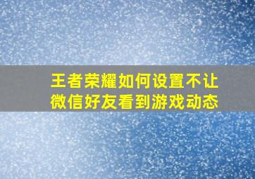 王者荣耀如何设置不让微信好友看到游戏动态