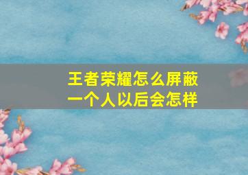 王者荣耀怎么屏蔽一个人以后会怎样