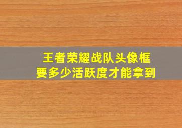 王者荣耀战队头像框要多少活跃度才能拿到