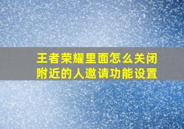 王者荣耀里面怎么关闭附近的人邀请功能设置