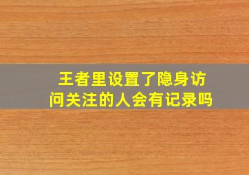 王者里设置了隐身访问关注的人会有记录吗