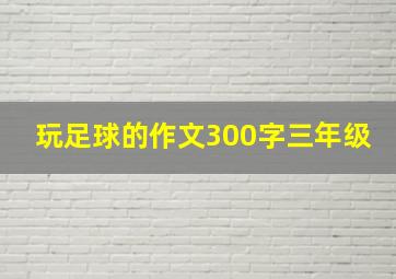 玩足球的作文300字三年级