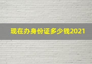 现在办身份证多少钱2021