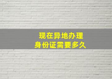 现在异地办理身份证需要多久