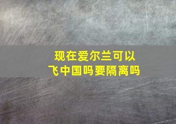 现在爱尔兰可以飞中国吗要隔离吗