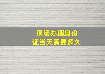 现场办理身份证当天需要多久