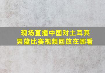 现场直播中国对土耳其男篮比赛视频回放在哪看