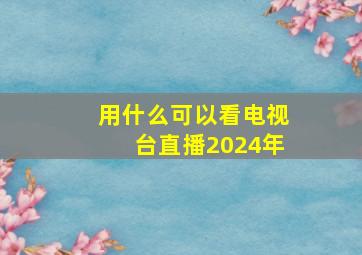 用什么可以看电视台直播2024年