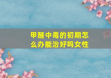 甲醛中毒的初期怎么办能治好吗女性