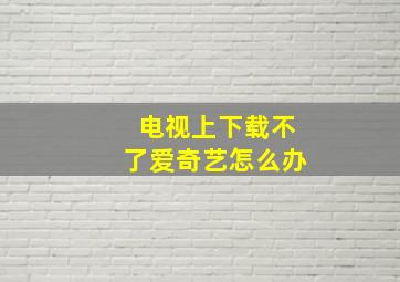 电视上下载不了爱奇艺怎么办