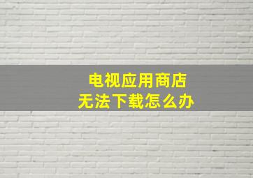 电视应用商店无法下载怎么办