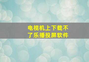 电视机上下载不了乐播投屏软件