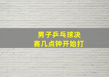 男子乒乓球决赛几点钟开始打