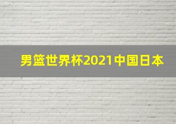 男篮世界杯2021中国日本